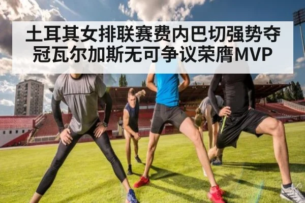 土耳其女排联赛费内巴切强势夺冠瓦尔加斯无可争议荣膺MVP