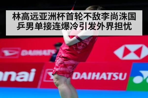 林高远亚洲杯首轮不敌李尚洙国乒男单接连爆冷引发外界担忧