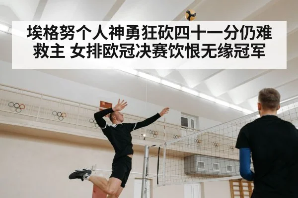 埃格努个人神勇狂砍四十一分仍难救主 女排欧冠决赛饮恨无缘冠军